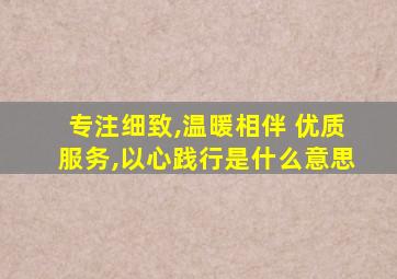专注细致,温暖相伴 优质服务,以心践行是什么意思